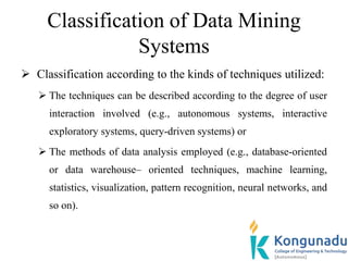Classification of Data Mining
Systems
 Classification according to the kinds of techniques utilized:
 The techniques can be described according to the degree of user
interaction involved (e.g., autonomous systems, interactive
exploratory systems, query-driven systems) or
 The methods of data analysis employed (e.g., database-oriented
or data warehouse– oriented techniques, machine learning,
statistics, visualization, pattern recognition, neural networks, and
so on).
 