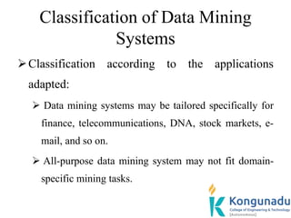 Classification of Data Mining
Systems
Classification according to the applications
adapted:
 Data mining systems may be tailored specifically for
finance, telecommunications, DNA, stock markets, e-
mail, and so on.
 All-purpose data mining system may not fit domain-
specific mining tasks.
 