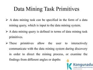 Data Mining Task Primitives
 A data mining task can be specified in the form of a data
mining query, which is input to the data mining system.
 A data mining query is defined in terms of data mining task
primitives.
 These primitives allow the user to interactively
communicate with the data mining system during discovery
in order to direct the mining process, or examine the
findings from different angles or depths
 