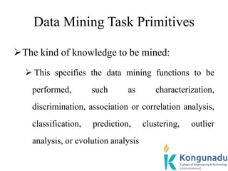 Data Mining Task Primitives
The kind of knowledge to be mined:
 This specifies the data mining functions to be
performed, such as characterization,
discrimination, association or correlation analysis,
classification, prediction, clustering, outlier
analysis, or evolution analysis
 