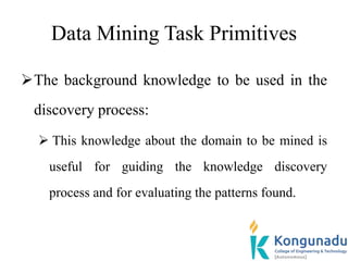 Data Mining Task Primitives
The background knowledge to be used in the
discovery process:
 This knowledge about the domain to be mined is
useful for guiding the knowledge discovery
process and for evaluating the patterns found.
 