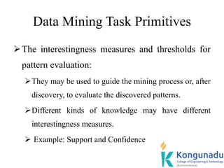 Data Mining Task Primitives
The interestingness measures and thresholds for
pattern evaluation:
They may be used to guide the mining process or, after
discovery, to evaluate the discovered patterns.
Different kinds of knowledge may have different
interestingness measures.
 Example: Support and Confidence
 