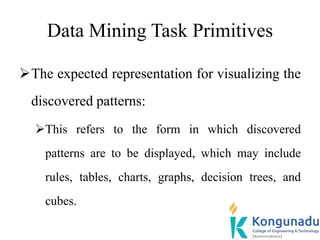 Data Mining Task Primitives
The expected representation for visualizing the
discovered patterns:
This refers to the form in which discovered
patterns are to be displayed, which may include
rules, tables, charts, graphs, decision trees, and
cubes.
 