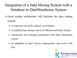 Integration of a Data Mining System with a
Database or DataWarehouse System
 Good system architecture will facilitate the data mining
system:
 to make best use of the software environment
 accomplish data mining tasks in an efficient and timely manner
 interoperate and exchange information with other information
systems
 be adaptable to users’ diverse requirements, and evolve with
time
 