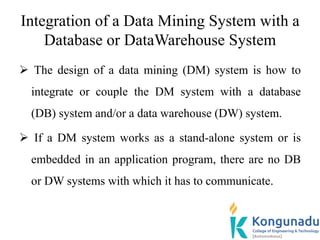 Integration of a Data Mining System with a
Database or DataWarehouse System
 The design of a data mining (DM) system is how to
integrate or couple the DM system with a database
(DB) system and/or a data warehouse (DW) system.
 If a DM system works as a stand-alone system or is
embedded in an application program, there are no DB
or DW systems with which it has to communicate.
 