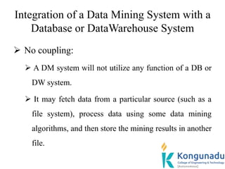 Integration of a Data Mining System with a
Database or DataWarehouse System
 No coupling:
 A DM system will not utilize any function of a DB or
DW system.
 It may fetch data from a particular source (such as a
file system), process data using some data mining
algorithms, and then store the mining results in another
file.
 
