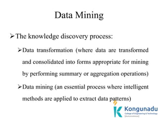 Data Mining
The knowledge discovery process:
Data transformation (where data are transformed
and consolidated into forms appropriate for mining
by performing summary or aggregation operations)
Data mining (an essential process where intelligent
methods are applied to extract data patterns)
 