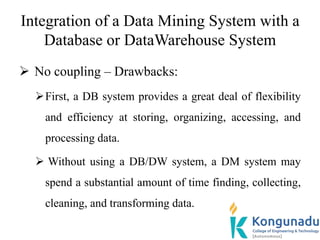 Integration of a Data Mining System with a
Database or DataWarehouse System
 No coupling – Drawbacks:
First, a DB system provides a great deal of flexibility
and efficiency at storing, organizing, accessing, and
processing data.
 Without using a DB/DW system, a DM system may
spend a substantial amount of time finding, collecting,
cleaning, and transforming data.
 