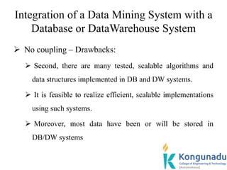 Integration of a Data Mining System with a
Database or DataWarehouse System
 No coupling – Drawbacks:
 Second, there are many tested, scalable algorithms and
data structures implemented in DB and DW systems.
 It is feasible to realize efficient, scalable implementations
using such systems.
 Moreover, most data have been or will be stored in
DB/DW systems
 
