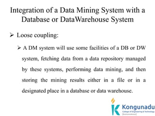 Integration of a Data Mining System with a
Database or DataWarehouse System
 Loose coupling:
 A DM system will use some facilities of a DB or DW
system, fetching data from a data repository managed
by these systems, performing data mining, and then
storing the mining results either in a file or in a
designated place in a database or data warehouse.
 