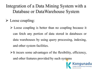 Integration of a Data Mining System with a
Database or DataWarehouse System
 Loose coupling:
 Loose coupling is better than no coupling because it
can fetch any portion of data stored in databases or
data warehouses by using query processing, indexing,
and other system facilities.
It incurs some advantages of the flexibility, efficiency,
and other features provided by such systems
 
