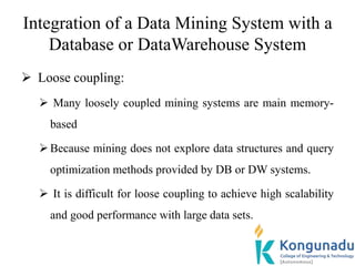 Integration of a Data Mining System with a
Database or DataWarehouse System
 Loose coupling:
 Many loosely coupled mining systems are main memory-
based
Because mining does not explore data structures and query
optimization methods provided by DB or DW systems.
 It is difficult for loose coupling to achieve high scalability
and good performance with large data sets.
 