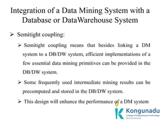 Integration of a Data Mining System with a
Database or DataWarehouse System
 Semitight coupling:
 Semitight coupling means that besides linking a DM
system to a DB/DW system, efficient implementations of a
few essential data mining primitives can be provided in the
DB/DW system.
 Some frequently used intermediate mining results can be
precomputed and stored in the DB/DW system.
 This design will enhance the performance of a DM system
 