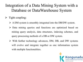 Integration of a Data Mining System with a
Database or DataWarehouse System
 Tight coupling:
 A DM system is smoothly integrated into the DB/DW system.
 Data mining queries and functions are optimized based on
mining query analysis, data structures, indexing schemes, and
query processing methods of a DB or DW system.
 With further technology advances, DM, DB, and DW systems
will evolve and integrate together as one information system
with multiple functionalities.
 