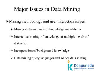 Major Issues in Data Mining
Mining methodology and user interaction issues:
 Mining different kinds of knowledge in databases
 Interactive mining of knowledge at multiple levels of
abstraction
 Incorporation of background knowledge
 Data mining query languages and ad hoc data mining
 