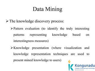 Data Mining
The knowledge discovery process:
Pattern evaluation (to identify the truly interesting
patterns representing knowledge based on
interestingness measures)
Knowledge presentation (where visualization and
knowledge representation techniques are used to
present mined knowledge to users)
 