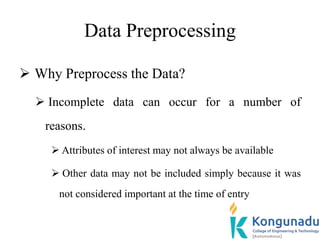 Data Preprocessing
 Why Preprocess the Data?
 Incomplete data can occur for a number of
reasons.
 Attributes of interest may not always be available
 Other data may not be included simply because it was
not considered important at the time of entry
 