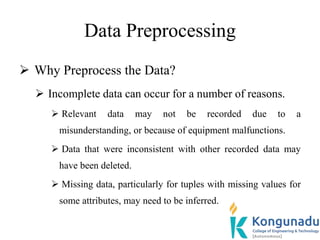 Data Preprocessing
 Why Preprocess the Data?
 Incomplete data can occur for a number of reasons.
 Relevant data may not be recorded due to a
misunderstanding, or because of equipment malfunctions.
 Data that were inconsistent with other recorded data may
have been deleted.
 Missing data, particularly for tuples with missing values for
some attributes, may need to be inferred.
 
