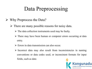 Data Preprocessing
 Why Preprocess the Data?
 There are many possible reasons for noisy data.
 The data collection instruments used may be faulty.
 There may have been human or computer errors occurring at data
entry.
 Errors in data transmission can also occur.
 Incorrect data may also result from inconsistencies in naming
conventions or data codes used, or inconsistent formats for input
fields, such as date.
 
