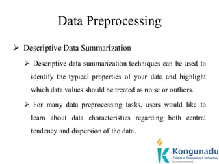Data Preprocessing
 Descriptive Data Summarization
 Descriptive data summarization techniques can be used to
identify the typical properties of your data and highlight
which data values should be treated as noise or outliers.
 For many data preprocessing tasks, users would like to
learn about data characteristics regarding both central
tendency and dispersion of the data.
 