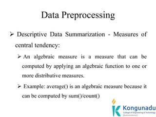 Data Preprocessing
 Descriptive Data Summarization - Measures of
central tendency:
 An algebraic measure is a measure that can be
computed by applying an algebraic function to one or
more distributive measures.
 Example: average() is an algebraic measure because it
can be computed by sum()/count()
 