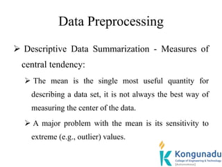 Data Preprocessing
 Descriptive Data Summarization - Measures of
central tendency:
 The mean is the single most useful quantity for
describing a data set, it is not always the best way of
measuring the center of the data.
 A major problem with the mean is its sensitivity to
extreme (e.g., outlier) values.
 