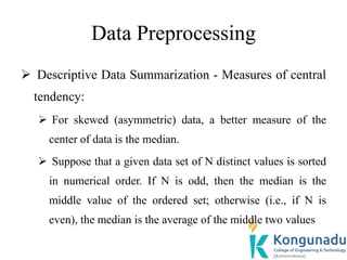 Data Preprocessing
 Descriptive Data Summarization - Measures of central
tendency:
 For skewed (asymmetric) data, a better measure of the
center of data is the median.
 Suppose that a given data set of N distinct values is sorted
in numerical order. If N is odd, then the median is the
middle value of the ordered set; otherwise (i.e., if N is
even), the median is the average of the middle two values
 