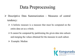 Data Preprocessing
 Descriptive Data Summarization - Measures of central
tendency:
 A holistic measure is a measure that must be computed on the
entire data set as a whole.
 It cannot be computed by partitioning the given data into subsets
and merging the values obtained for the measure in each subset.
 Example: Median
 
