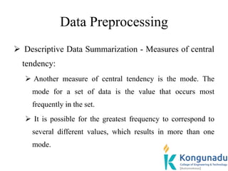 Data Preprocessing
 Descriptive Data Summarization - Measures of central
tendency:
 Another measure of central tendency is the mode. The
mode for a set of data is the value that occurs most
frequently in the set.
 It is possible for the greatest frequency to correspond to
several different values, which results in more than one
mode.
 