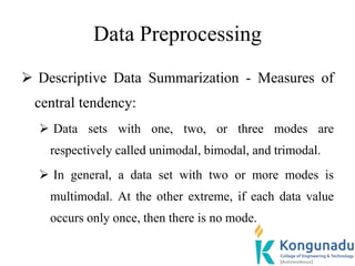 Data Preprocessing
 Descriptive Data Summarization - Measures of
central tendency:
 Data sets with one, two, or three modes are
respectively called unimodal, bimodal, and trimodal.
 In general, a data set with two or more modes is
multimodal. At the other extreme, if each data value
occurs only once, then there is no mode.
 