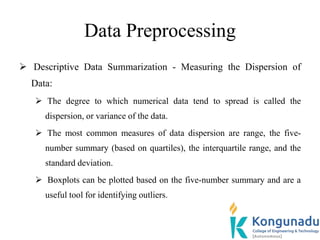 Data Preprocessing
 Descriptive Data Summarization - Measuring the Dispersion of
Data:
 The degree to which numerical data tend to spread is called the
dispersion, or variance of the data.
 The most common measures of data dispersion are range, the five-
number summary (based on quartiles), the interquartile range, and the
standard deviation.
 Boxplots can be plotted based on the five-number summary and are a
useful tool for identifying outliers.
 