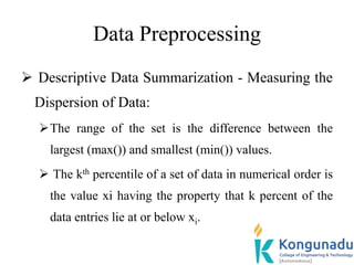 Data Preprocessing
 Descriptive Data Summarization - Measuring the
Dispersion of Data:
The range of the set is the difference between the
largest (max()) and smallest (min()) values.
 The kth percentile of a set of data in numerical order is
the value xi having the property that k percent of the
data entries lie at or below xi.
 