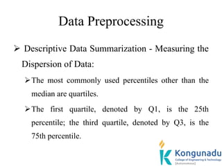 Data Preprocessing
 Descriptive Data Summarization - Measuring the
Dispersion of Data:
The most commonly used percentiles other than the
median are quartiles.
The first quartile, denoted by Q1, is the 25th
percentile; the third quartile, denoted by Q3, is the
75th percentile.
 