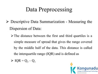 Data Preprocessing
 Descriptive Data Summarization - Measuring the
Dispersion of Data:
The distance between the first and third quartiles is a
simple measure of spread that gives the range covered
by the middle half of the data. This distance is called
the interquartile range (IQR) and is defined as
 IQR = Q3 – Q1
 