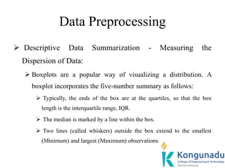 Data Preprocessing
 Descriptive Data Summarization - Measuring the
Dispersion of Data:
 Boxplots are a popular way of visualizing a distribution. A
boxplot incorporates the five-number summary as follows:
 Typically, the ends of the box are at the quartiles, so that the box
length is the interquartile range, IQR.
 The median is marked by a line within the box.
 Two lines (called whiskers) outside the box extend to the smallest
(Minimum) and largest (Maximum) observations
 