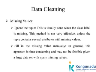 Data Cleaning
 Missing Values:
 Ignore the tuple: This is usually done when the class label
is missing. This method is not very effective, unless the
tuple contains several attributes with missing values.
 Fill in the missing value manually: In general, this
approach is time-consuming and may not be feasible given
a large data set with many missing values.
 