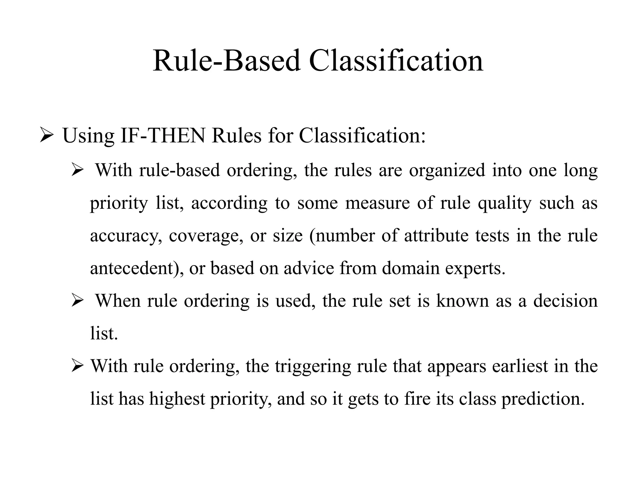 Rule-Based Classification
 Using IF-THEN Rules for Classification:
 With rule-based ordering, the rules are organized into one long
priority list, according to some measure of rule quality such as
accuracy, coverage, or size (number of attribute tests in the rule
antecedent), or based on advice from domain experts.
 When rule ordering is used, the rule set is known as a decision
list.
 With rule ordering, the triggering rule that appears earliest in the
list has highest priority, and so it gets to fire its class prediction.
 