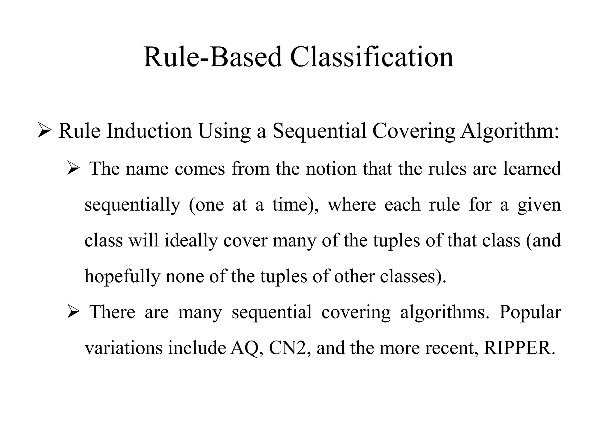 Rule-Based Classification
 Rule Induction Using a Sequential Covering Algorithm:
 The name comes from the notion that the rules are learned
sequentially (one at a time), where each rule for a given
class will ideally cover many of the tuples of that class (and
hopefully none of the tuples of other classes).
 There are many sequential covering algorithms. Popular
variations include AQ, CN2, and the more recent, RIPPER.
 