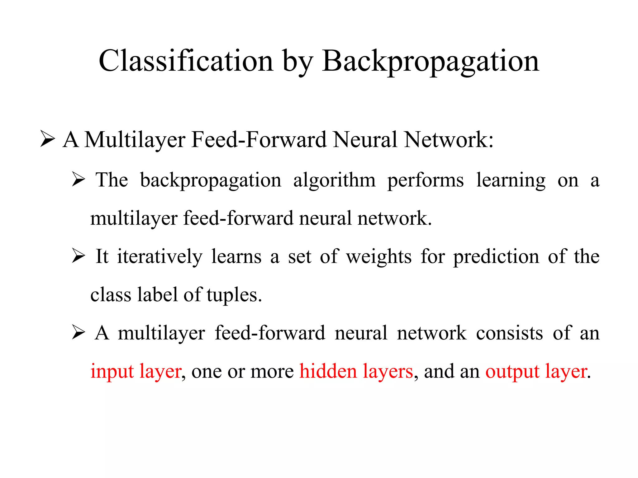 Classification by Backpropagation
 A Multilayer Feed-Forward Neural Network:
 The backpropagation algorithm performs learning on a
multilayer feed-forward neural network.
 It iteratively learns a set of weights for prediction of the
class label of tuples.
 A multilayer feed-forward neural network consists of an
input layer, one or more hidden layers, and an output layer.
 