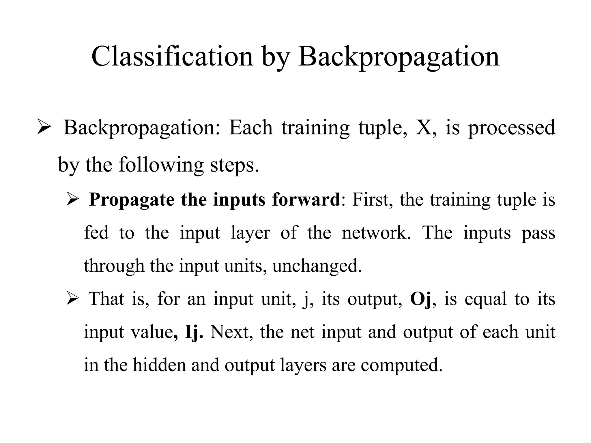 Classification by Backpropagation
 Backpropagation: Each training tuple, X, is processed
by the following steps.
 Propagate the inputs forward: First, the training tuple is
fed to the input layer of the network. The inputs pass
through the input units, unchanged.
 That is, for an input unit, j, its output, Oj, is equal to its
input value, Ij. Next, the net input and output of each unit
in the hidden and output layers are computed.
 