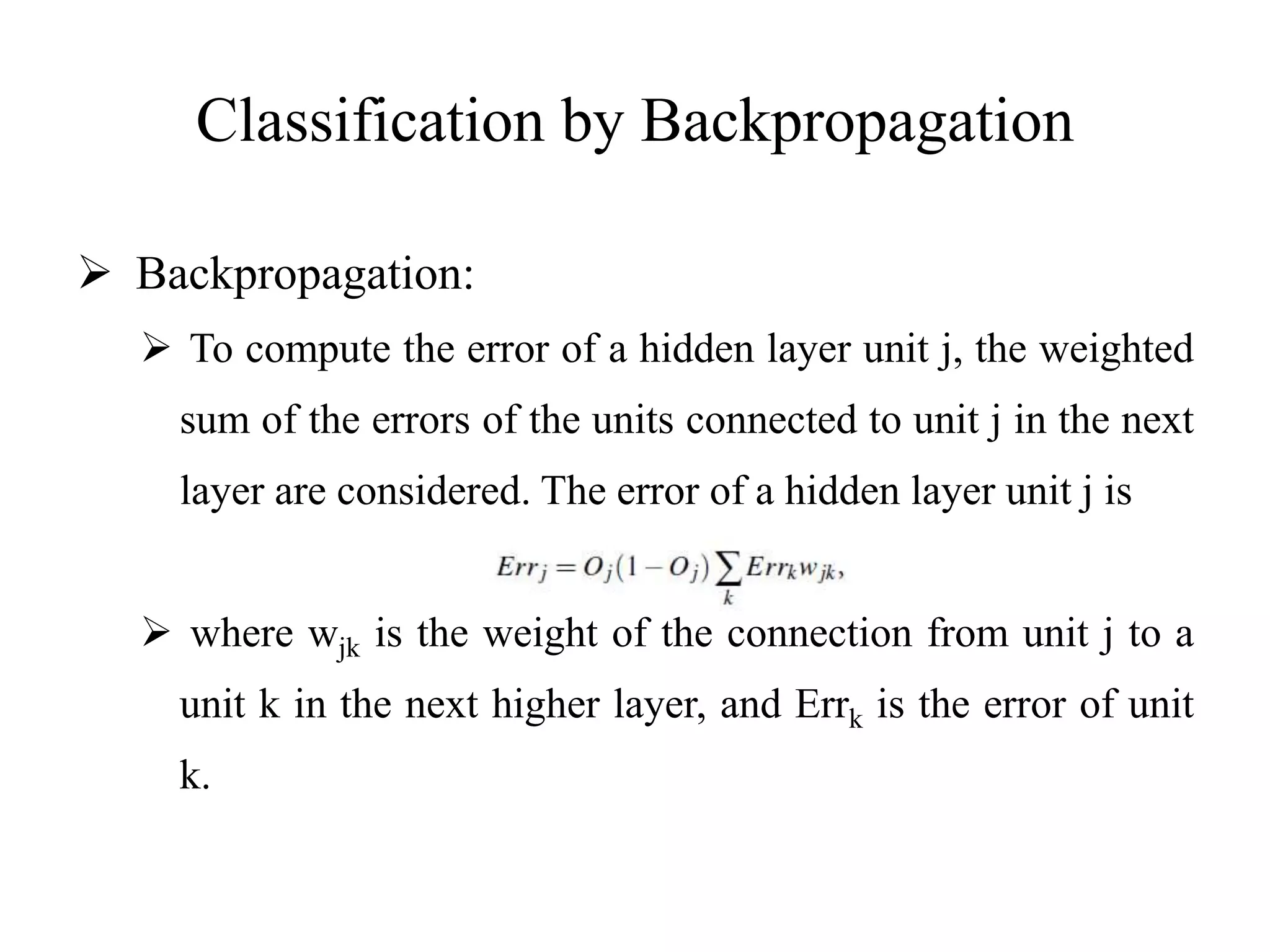 Classification by Backpropagation
 Backpropagation:
 To compute the error of a hidden layer unit j, the weighted
sum of the errors of the units connected to unit j in the next
layer are considered. The error of a hidden layer unit j is
 where wjk is the weight of the connection from unit j to a
unit k in the next higher layer, and Errk is the error of unit
k.
 