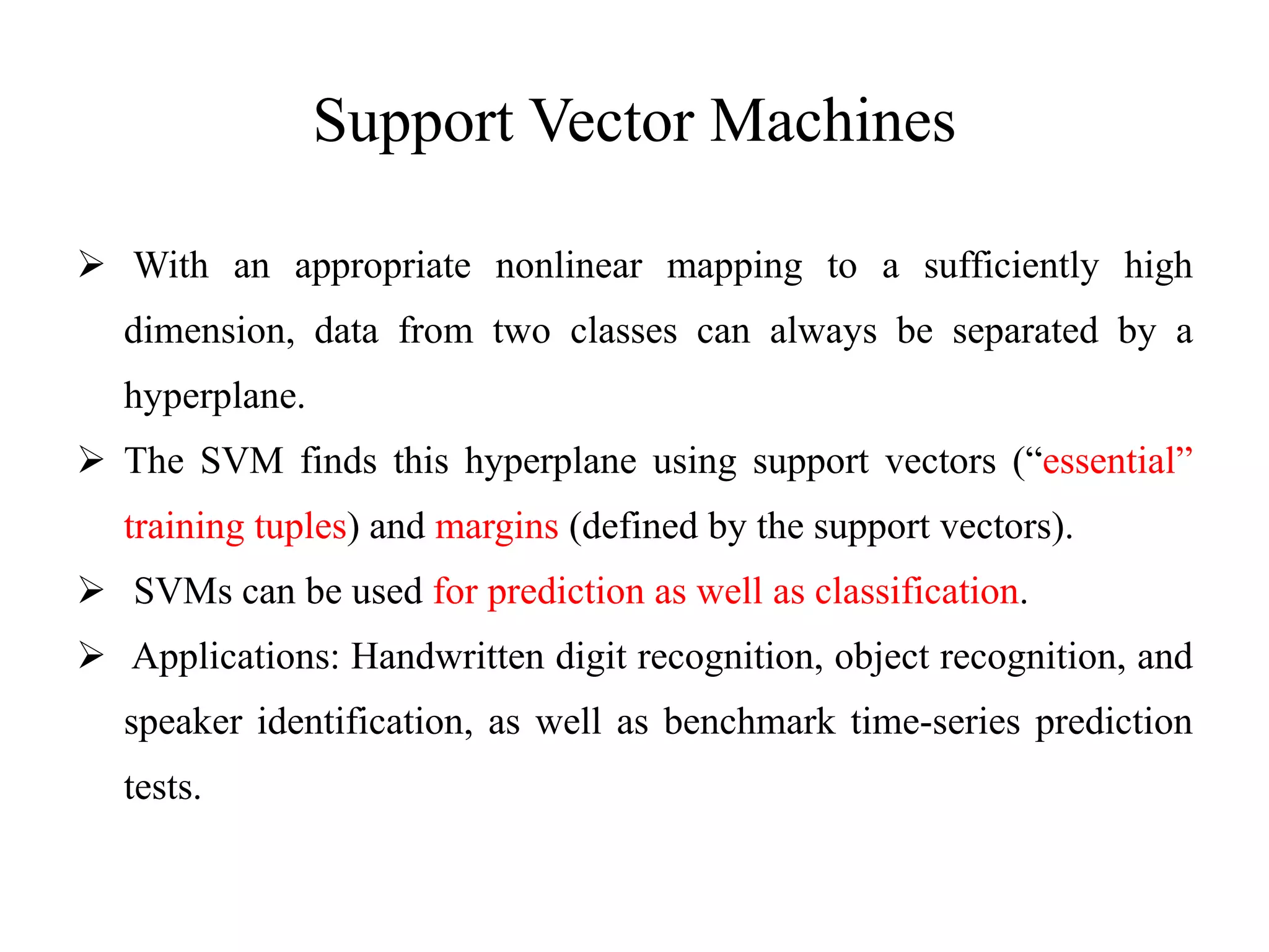Support Vector Machines
 With an appropriate nonlinear mapping to a sufficiently high
dimension, data from two classes can always be separated by a
hyperplane.
 The SVM finds this hyperplane using support vectors (“essential”
training tuples) and margins (defined by the support vectors).
 SVMs can be used for prediction as well as classification.
 Applications: Handwritten digit recognition, object recognition, and
speaker identification, as well as benchmark time-series prediction
tests.
 