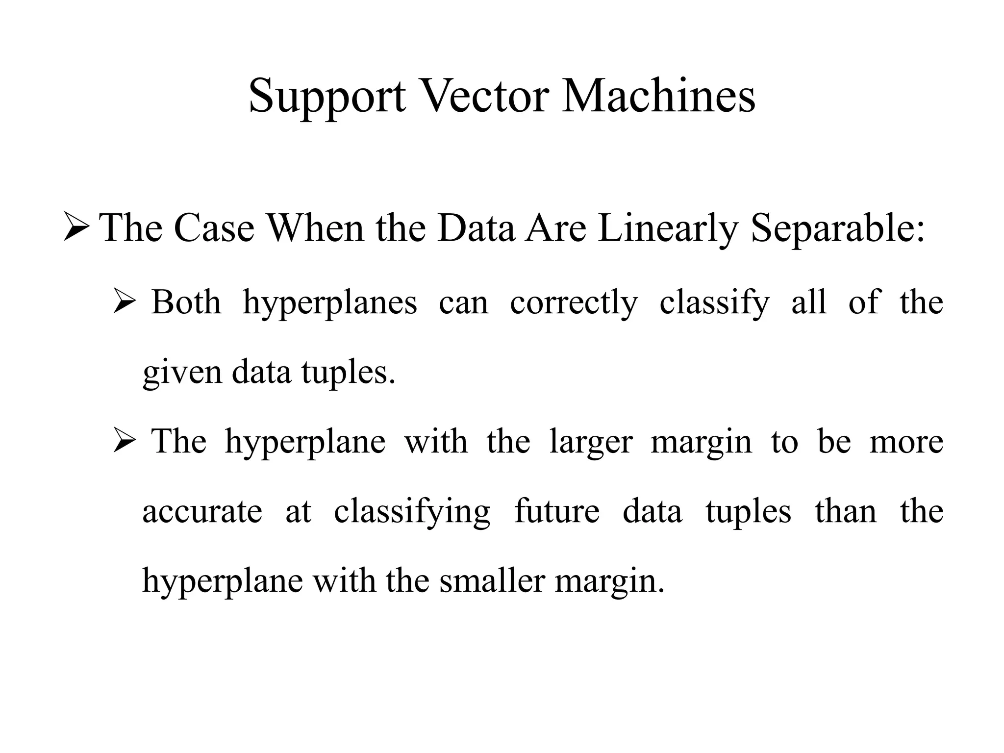 Support Vector Machines
The Case When the Data Are Linearly Separable:
 Both hyperplanes can correctly classify all of the
given data tuples.
 The hyperplane with the larger margin to be more
accurate at classifying future data tuples than the
hyperplane with the smaller margin.
 