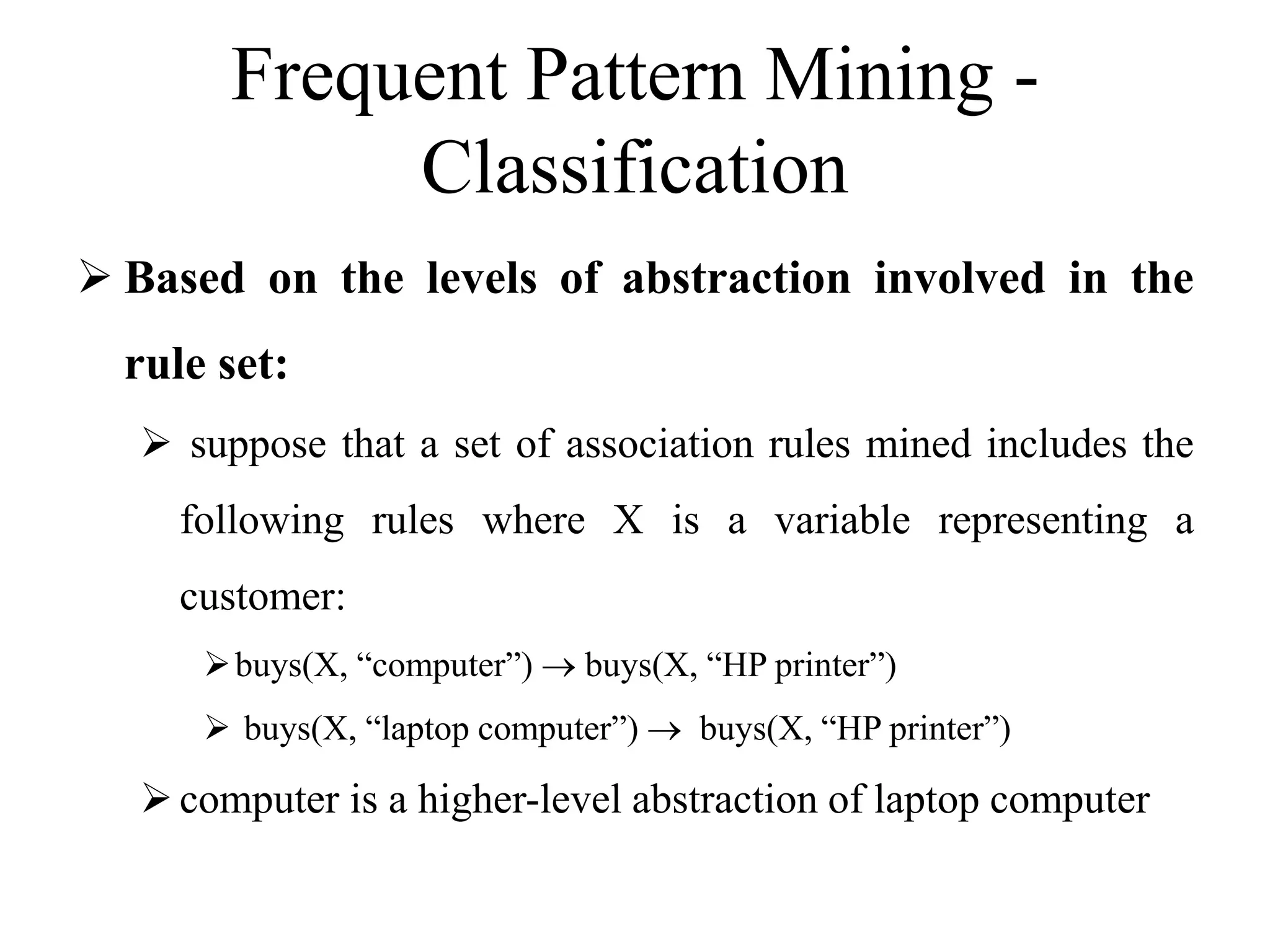 Frequent Pattern Mining -
Classification
 Based on the levels of abstraction involved in the
rule set:
 suppose that a set of association rules mined includes the
following rules where X is a variable representing a
customer:
buys(X, “computer”)  buys(X, “HP printer”)
 buys(X, “laptop computer”)  buys(X, “HP printer”)
computer is a higher-level abstraction of laptop computer
 