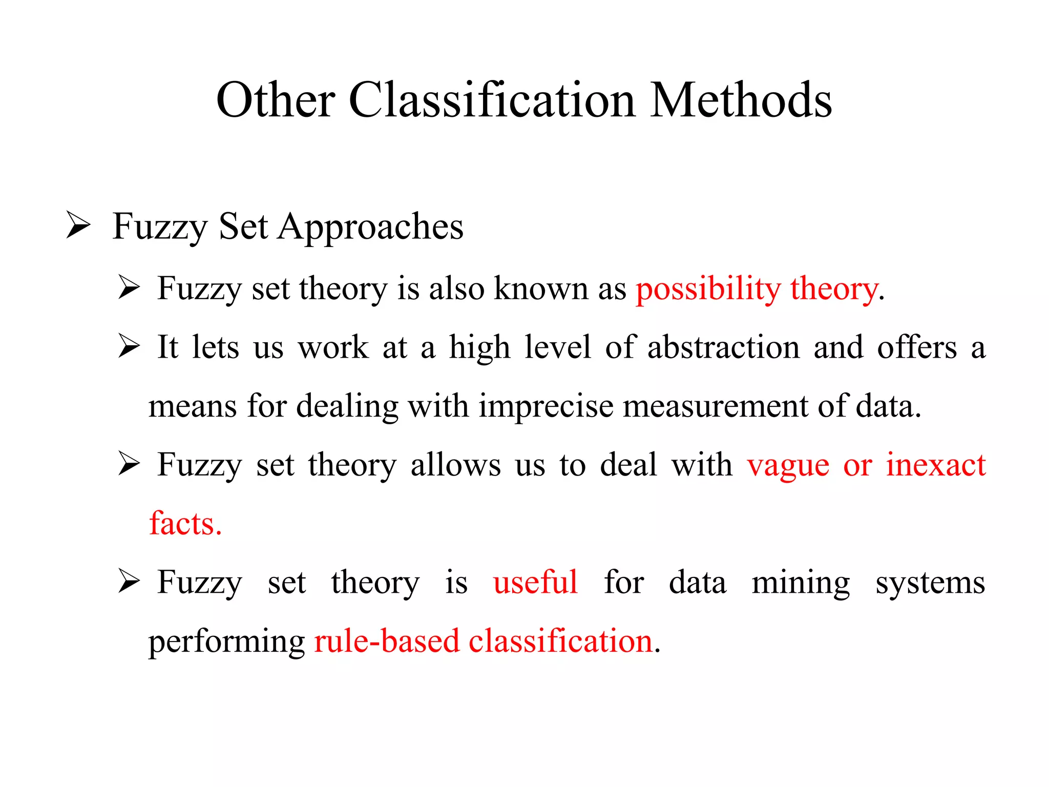 Other Classification Methods
 Fuzzy Set Approaches
 Fuzzy set theory is also known as possibility theory.
 It lets us work at a high level of abstraction and offers a
means for dealing with imprecise measurement of data.
 Fuzzy set theory allows us to deal with vague or inexact
facts.
 Fuzzy set theory is useful for data mining systems
performing rule-based classification.
 