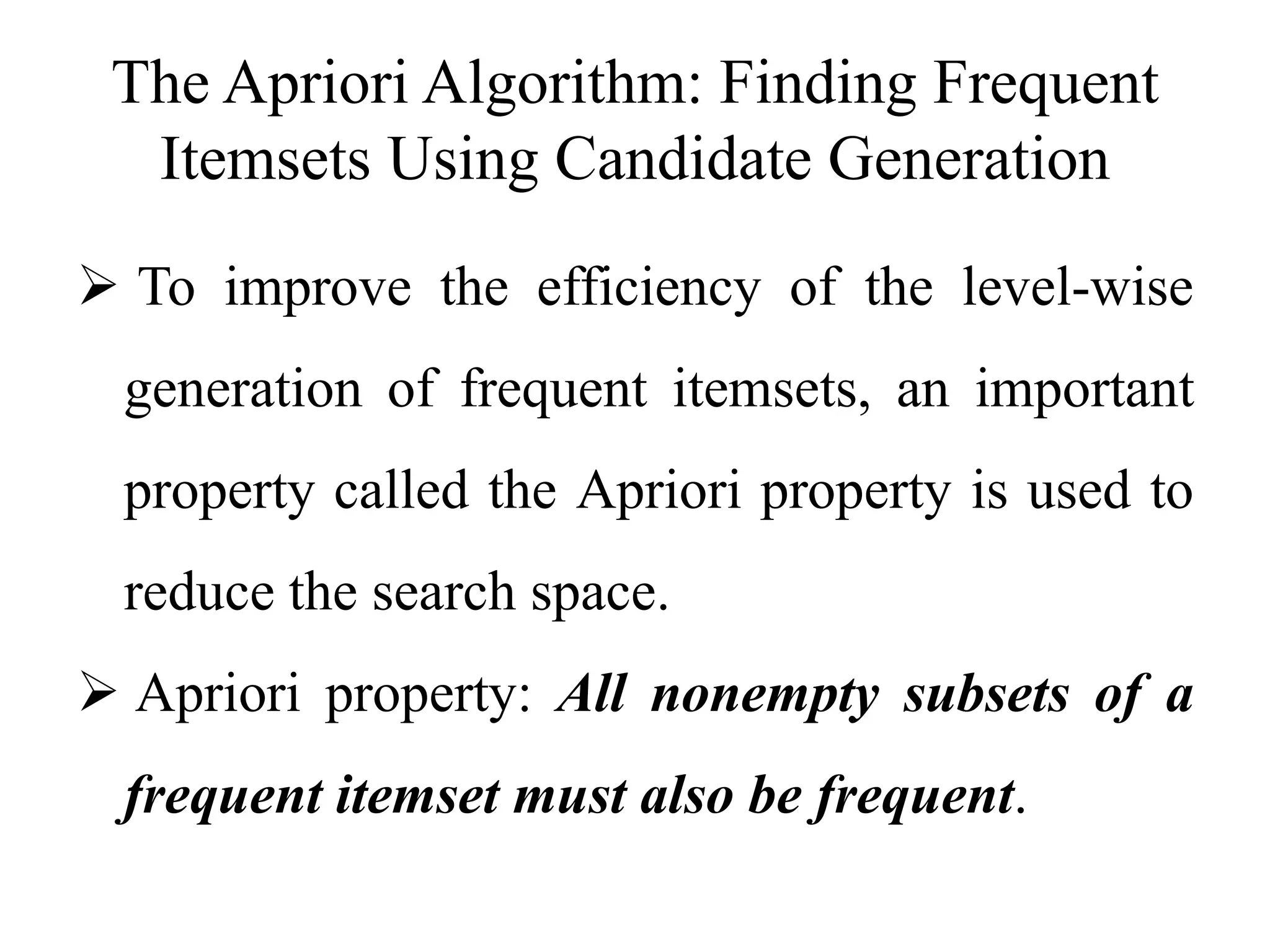 The Apriori Algorithm: Finding Frequent
Itemsets Using Candidate Generation
 To improve the efficiency of the level-wise
generation of frequent itemsets, an important
property called the Apriori property is used to
reduce the search space.
 Apriori property: All nonempty subsets of a
frequent itemset must also be frequent.
 