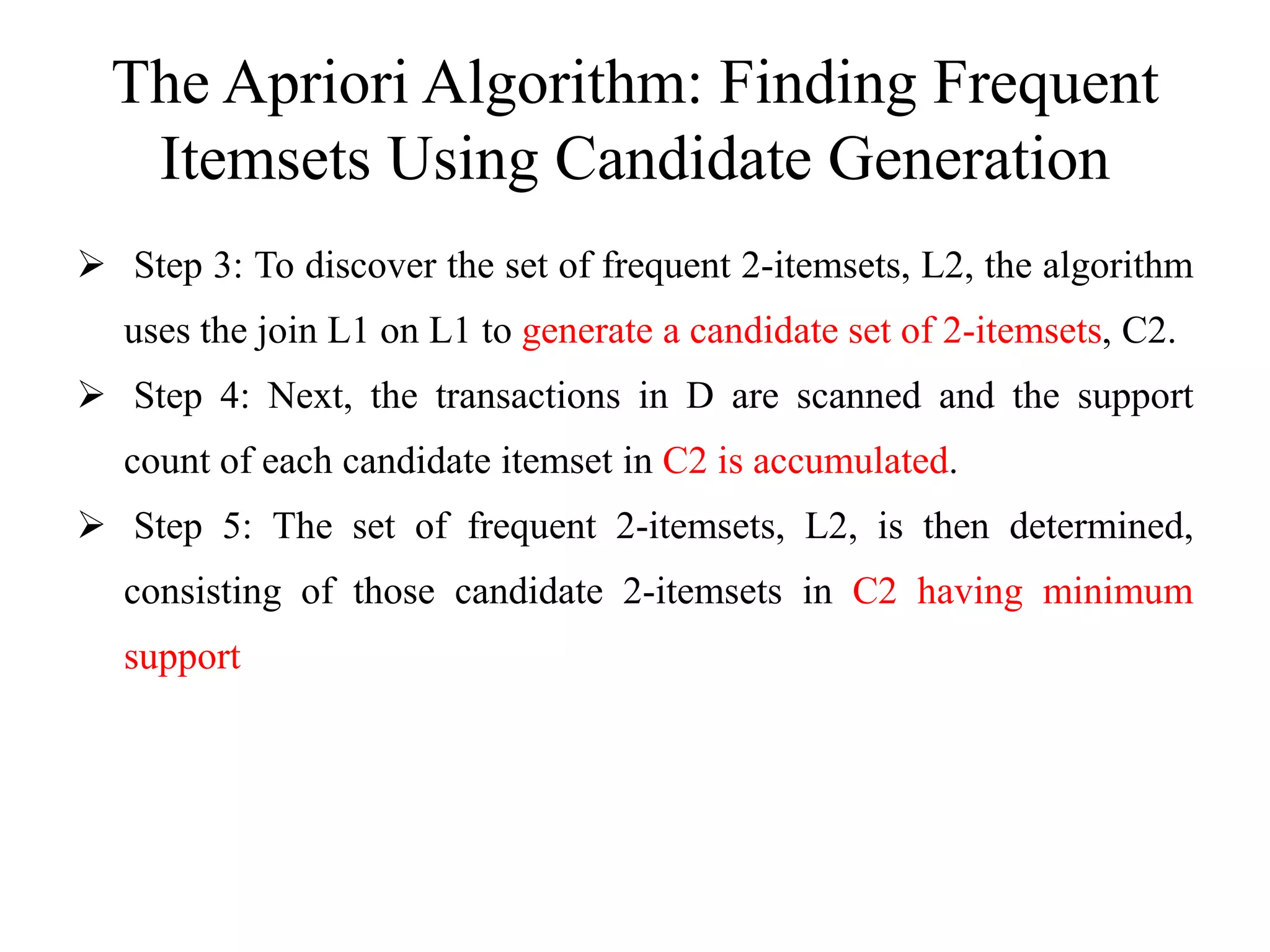 The Apriori Algorithm: Finding Frequent
Itemsets Using Candidate Generation
 Step 3: To discover the set of frequent 2-itemsets, L2, the algorithm
uses the join L1 on L1 to generate a candidate set of 2-itemsets, C2.
 Step 4: Next, the transactions in D are scanned and the support
count of each candidate itemset in C2 is accumulated.
 Step 5: The set of frequent 2-itemsets, L2, is then determined,
consisting of those candidate 2-itemsets in C2 having minimum
support
 