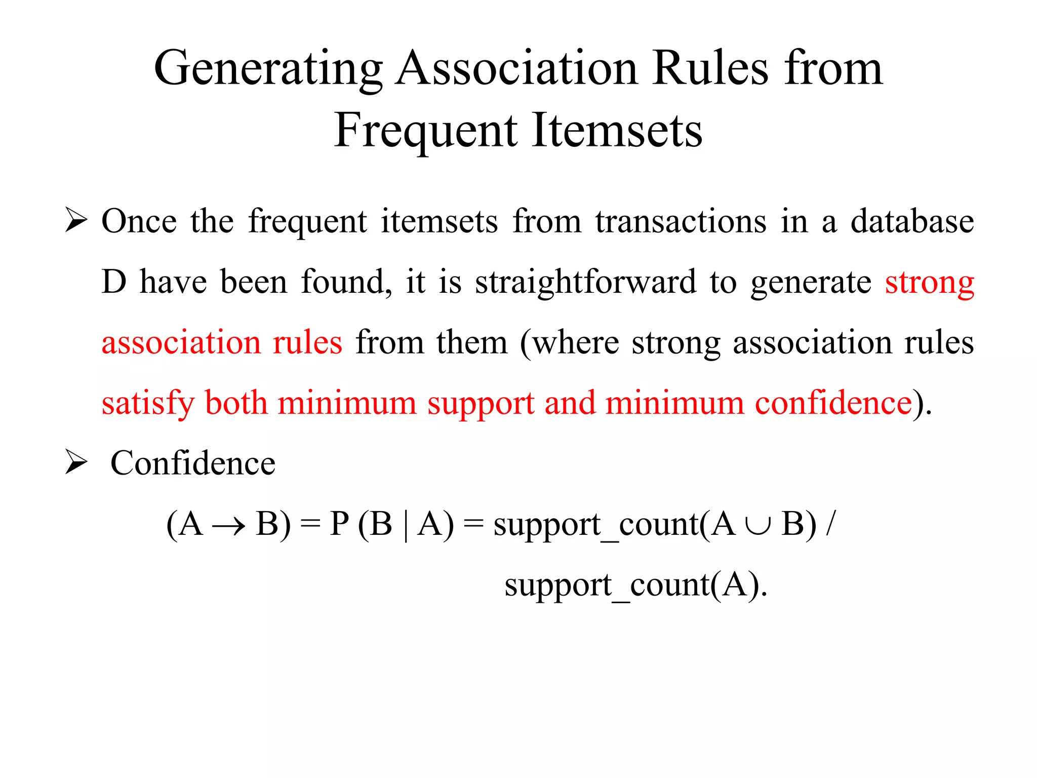 Generating Association Rules from
Frequent Itemsets
 Once the frequent itemsets from transactions in a database
D have been found, it is straightforward to generate strong
association rules from them (where strong association rules
satisfy both minimum support and minimum confidence).
 Confidence
(A  B) = P (B | A) = support_count(A  B) /
support_count(A).
 