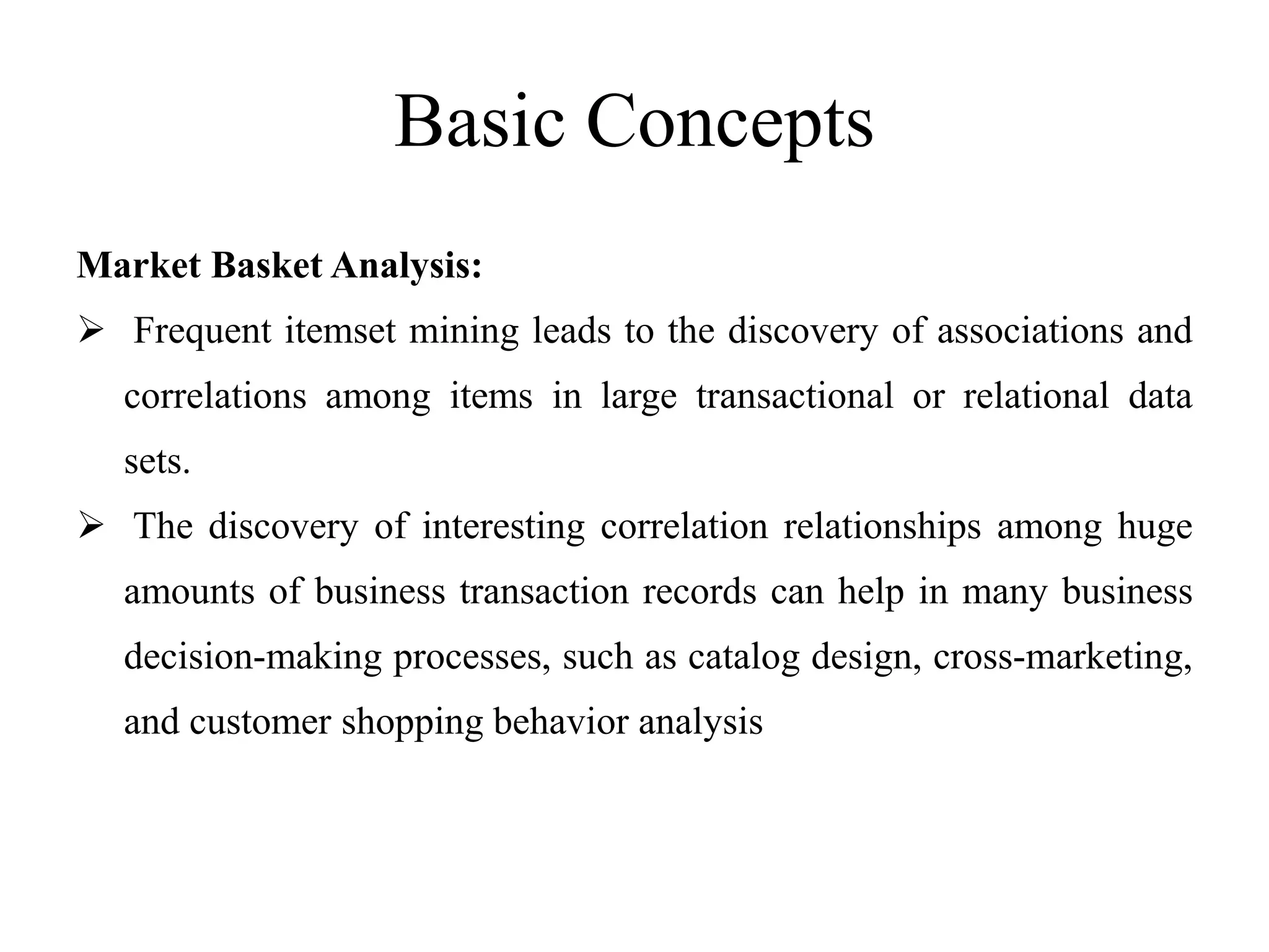 Basic Concepts
Market Basket Analysis:
 Frequent itemset mining leads to the discovery of associations and
correlations among items in large transactional or relational data
sets.
 The discovery of interesting correlation relationships among huge
amounts of business transaction records can help in many business
decision-making processes, such as catalog design, cross-marketing,
and customer shopping behavior analysis
 