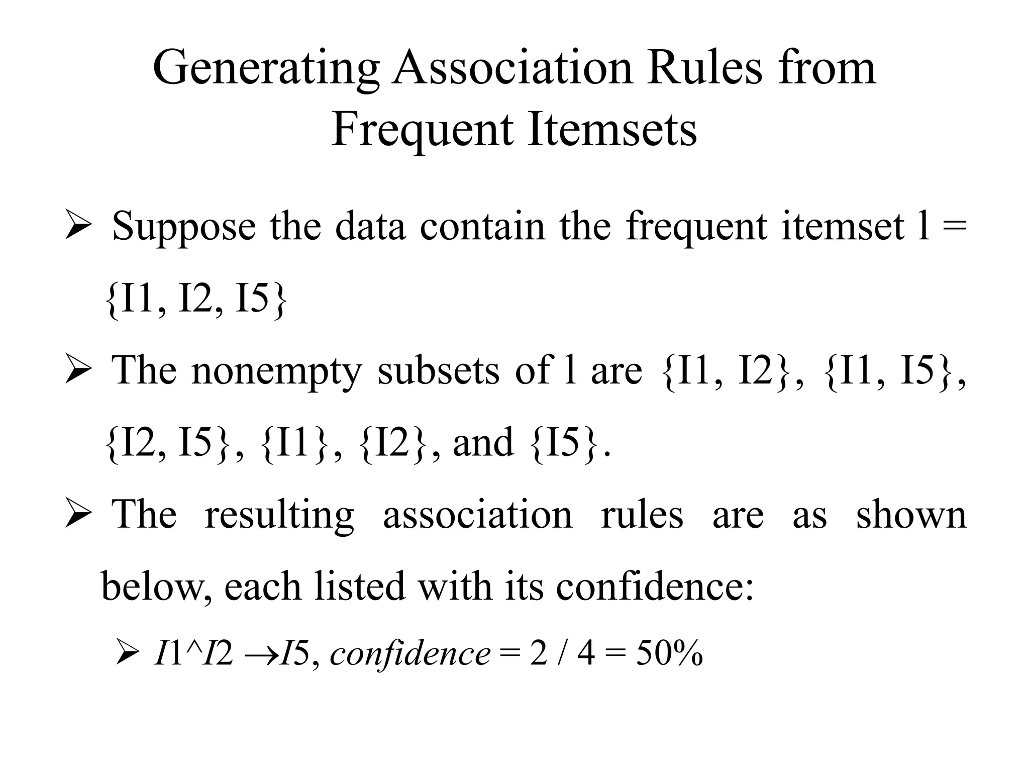Generating Association Rules from
Frequent Itemsets
 Suppose the data contain the frequent itemset l =
{I1, I2, I5}
 The nonempty subsets of l are {I1, I2}, {I1, I5},
{I2, I5}, {I1}, {I2}, and {I5}.
 The resulting association rules are as shown
below, each listed with its confidence:
 I1^I2 I5, confidence = 2 / 4 = 50%
 